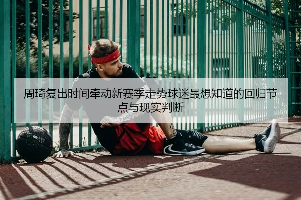 周琦复出时间牵动新赛季走势球迷最想知道的回归节点与现实判断